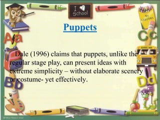 Puppets
Dale (1996) claims that puppets, unlike the
regular stage play, can present ideas with
extreme simplicity – without elaborate scenery
or costume- yet effectively.
 