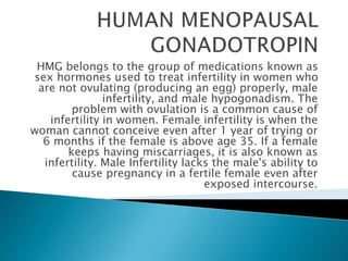 HMG belongs to the group of medications known as
sex hormones used to treat infertility in women who
are not ovulating (producing an egg) properly, male
infertility, and male hypogonadism. The
problem with ovulation is a common cause of
infertility in women. Female infertility is when the
woman cannot conceive even after 1 year of trying or
6 months if the female is above age 35. If a female
keeps having miscarriages, it is also known as
infertility. Male Infertility lacks the male's ability to
cause pregnancy in a fertile female even after
exposed intercourse.
 