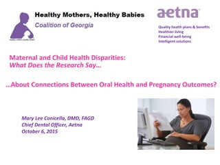 Maternal and Child Health Disparities:
What Does the Research Say…
Quality health plans & benefits
Healthier living
Financial well-being
Intelligent solutions
Mary Lee Conicella, DMD, FAGD
Chief Dental Officer, Aetna
October 6, 2015
…About Connections Between Oral Health and Pregnancy Outcomes?
 
