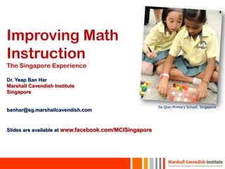 Improving Math
Instruction
The Singapore Experience

Dr. Yeap Ban Har
Marshall Cavendish Institute
Singapore

                                                        Da Qiao Primary School, Singapore
banhar@sg.marshallcavendish.com



Slides are available at www.facebook.com/MCISingapore
 