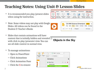 Teaching Notes: Using Unit & Lesson Slides
• It is recommended you play/present slides
when using for instruction.
• Note: Some videos may not play with Google
Slides. All videos can be found in the
Student & Teacher eBooks
• Slides that contain animations will have
content that is initially hidden and revealed
with click in play/presenter view. You can
see all slide content in normal view.
• To manage animations:
– Open in PowerPoint
– Click Animations
– Click Animation Pane
– Click the X to remove
2
Teaching Notes
 