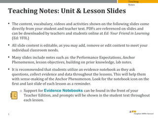 Teaching Notes: Unit & Lesson Slides
• The content, vocabulary, videos and activities shown on the following slides come
directly from your student and teacher text. PDFs are referenced on slides and
can be downloaded by teachers and students online at Ed: Your Friend in Learning
(Ed: YFIL)
• All slide content is editable, as you may add, remove or edit content to meet your
individual classroom needs.
• Many slides include notes such as: the Performance Expectations, Anchor
Phenomenon, lesson objectives, building on prior knowledge, lab notes.
• It is recommended that students utilize an evidence notebook as they ask
questions, collect evidence and data throughout the lessons. This will help them
with sense-making of the Anchor Phenomenon. Look for the notebook icon on the
first and last slide of each lesson as a reminder.
o Support for Evidence Notebooks can be found in the front of your
Teacher Edition, and prompts will be shown in the student text throughout
each lesson.
1
Teaching
Notes
 