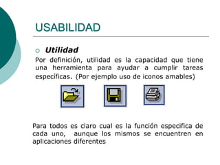 USABILIDAD
 Utilidad
Por definición, utilidad es la capacidad que tiene
una herramienta para ayudar a cumplir tareas
específicas. (Por ejemplo uso de iconos amables)
Para todos es claro cual es la función especifica de
cada uno, aunque los mismos se encuentren en
aplicaciones diferentes
 