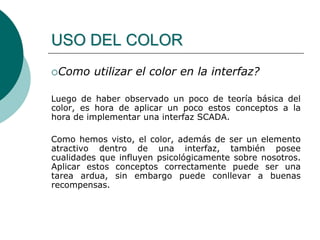 Como utilizar el color en la interfaz?
Luego de haber observado un poco de teoría básica del
color, es hora de aplicar un poco estos conceptos a la
hora de implementar una interfaz SCADA.
Como hemos visto, el color, además de ser un elemento
atractivo dentro de una interfaz, también posee
cualidades que influyen psicológicamente sobre nosotros.
Aplicar estos conceptos correctamente puede ser una
tarea ardua, sin embargo puede conllevar a buenas
recompensas.
USO DEL COLOR
 
