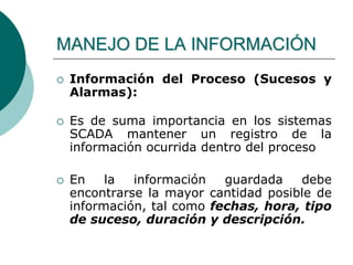  Información del Proceso (Sucesos y
Alarmas):
 Es de suma importancia en los sistemas
SCADA mantener un registro de la
información ocurrida dentro del proceso
 En la información guardada debe
encontrarse la mayor cantidad posible de
información, tal como fechas, hora, tipo
de suceso, duración y descripción.
MANEJO DE LA INFORMACIÓN
 