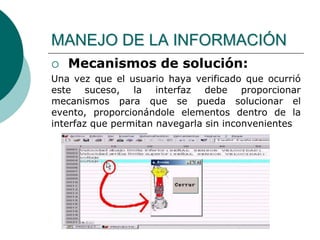  Mecanismos de solución:
Una vez que el usuario haya verificado que ocurrió
este suceso, la interfaz debe proporcionar
mecanismos para que se pueda solucionar el
evento, proporcionándole elementos dentro de la
interfaz que permitan navegarla sin inconvenientes
MANEJO DE LA INFORMACIÓN
 