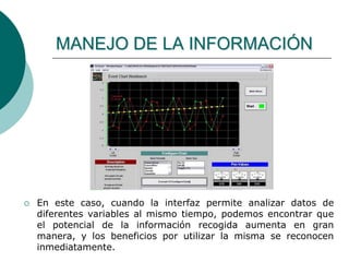  En este caso, cuando la interfaz permite analizar datos de
diferentes variables al mismo tiempo, podemos encontrar que
el potencial de la información recogida aumenta en gran
manera, y los beneficios por utilizar la misma se reconocen
inmediatamente.
MANEJO DE LA INFORMACIÓN
 