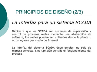 PRINCIPIOS DE DISEÑO (2/3)
La Interfaz para un sistema SCADA
Debido a que los SCADA son sistemas de supervisión y
control de procesos reales mediante una abstracción de
software, los cuales pueden ser utilizados desde la planta u
otros lugares por medio de Internet
La interfaz del sistema SCADA debe emular, no solo de
manera correcta, sino también sencilla el funcionamiento del
proceso
 