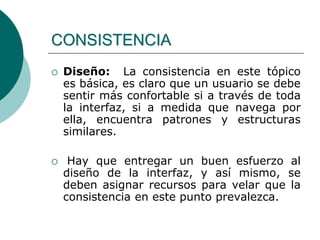  Diseño: La consistencia en este tópico
es básica, es claro que un usuario se debe
sentir más confortable si a través de toda
la interfaz, si a medida que navega por
ella, encuentra patrones y estructuras
similares.
 Hay que entregar un buen esfuerzo al
diseño de la interfaz, y así mismo, se
deben asignar recursos para velar que la
consistencia en este punto prevalezca.
CONSISTENCIA
 