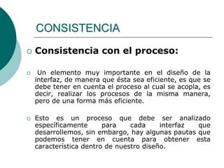  Consistencia con el proceso:
 Un elemento muy importante en el diseño de la
interfaz, de manera que ésta sea eficiente, es que se
debe tener en cuenta el proceso al cual se acopla, es
decir, realizar los procesos de la misma manera,
pero de una forma más eficiente.
 Esto es un proceso que debe ser analizado
específicamente para cada interfaz que
desarrollemos, sin embargo, hay algunas pautas que
podemos tener en cuenta para obtener esta
característica dentro de nuestro diseño.
CONSISTENCIA
 
