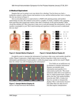 66th Annual Instrumentation Symposium for the Process Industries January 27-29, 2011


A Medical Equivalent
    Imagine that you’re going to see your doctor for a checkup. You lie down on a bed, a
technician connects various sensors and monitors to you, and the technician then views a display
like the one shown in Figure 5.
    Just as your plant process is represented as a P&ID with spinning pumps and numbers
representing raw data, this medical screen shows a graphic of a body, complete with a pumping
heart and lungs that expand and contract. Raw data is displayed. Is this person healthy? What
should the numbers be? How long does it take you to scan and interpret the information? Are the
numbers meaningful to you? How much training and experience would you need to understand
this raw data?




Figure 5: Sample Medical Display #1              Figure 6: Sample Medical Display #2

    It might be easier to interpret the information if you knew what range each number should be
within. Figure 6 represents a slight improvement, but how long does it take you to scan the
information and determine if each number is within the proper range, and by how much? Might
there be a better way still of displaying this information?
                                                                  Text fields are an inefficient way
                                                              for humans to interpret information.
                                                              Humans can interpret more
                                                              information more quickly if it’s
                                                              represented graphically. The actual
                                                              numerical values don’t even matter if
                                                              they’re within normal limits. Figure 7
                                                              shows the Star Trek medical display
                                                              from the mid 1960’s. It takes less
                                                              than two seconds to interpret this
                                                              display! This is information (Level 2
Figure 7: Sample Medical Display #3                           SA) rather than raw data (Level 1
(Source: The High Performance HMI Handbook)                   SA) that requires interpretation.




HMI Design                                       6                                           Gruhn
 
