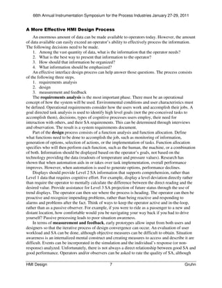 66th Annual Instrumentation Symposium for the Process Industries January 27-29, 2011


A More Effective HMI Design Process
    An enormous amount of data can be made available to operators today. However, the amount
of data available can easily exceed an operator’s ability to effectively process the information.
The following decisions need to be made.
    1. Among the vast quantity of data, what is the information that the operator needs?
    2. What is the best way to present that information to the operator?
    3. How should that information be organized?
    4. What information should be emphasized?
    An effective interface design process can help answer those questions. The process consists
of the following three steps.
    1. requirements analysis
    2. design
    3. measurement and feedback
    The requirements analysis is the most important phase. There must be an operational
concept of how the system will be used. Environmental conditions and user characteristics must
be defined. Operational requirements consider how the users work and accomplish their jobs. A
goal directed task analysis is used to identify high level goals (not the pre-conceived tasks to
accomplish them), decisions, types of cognitive processes users employ, their need for
interaction with others, and their SA requirements. This can be determined through interviews
and observation. The result is a system requirements document.
    Part of the design process consists of a function analysis and function allocation. Define
what functions need to be done to accomplish the job, such as monitoring of information,
generation of options, selection of actions, or the implementation of tasks. Function allocation
specifies who will then perform each function, such as the human, the machine, or a combination
of both. Information should be displayed based on the operator’s goals, not based on the
technology providing the data (readouts of temperature and pressure values). Research has
shown that when automation aids in or takes over task implementation, overall performance
improves. However, when automation is used to generate options, performance declines.
    Displays should provide Level 2 SA information that supports comprehension, rather than
Level 1 data that requires cognitive effort. For example, display a level deviation directly rather
than require the operator to mentally calculate the difference between the direct reading and the
desired value. Provide assistance for Level 3 SA projection of future status through the use of
trend displays. The operator can then see where the process is heading. The operator can then be
proactive and recognize impending problems, rather than being reactive and responding to
alarms and problems after the fact. Think of ways to keep the operator active and in-the-loop,
rather than as a passive observer. For example, if you were to ride as a passenger to a new and
distant location, how comfortable would you be navigating your way back if you had to drive
yourself? Passive processing leads to poor situation awareness.
    In terms of measurement and feedback, early prototypes allow input from both users and
designers so that the iterative process of design convergence can occur. An evaluation of user
workload and SA can be done, although objective measures can be difficult to obtain. Situation
awareness is an internalized mental construct and creating measures to access and describe it are
difficult. Events can be incorporated in the simulation and the individual’s response (or non-
response) analyzed. Unfortunately, there is not always a direct relationship between good SA and
good performance. Operators and/or observers can be asked to rate the quality of SA, although

HMI Design                                      7                                           Gruhn
 
