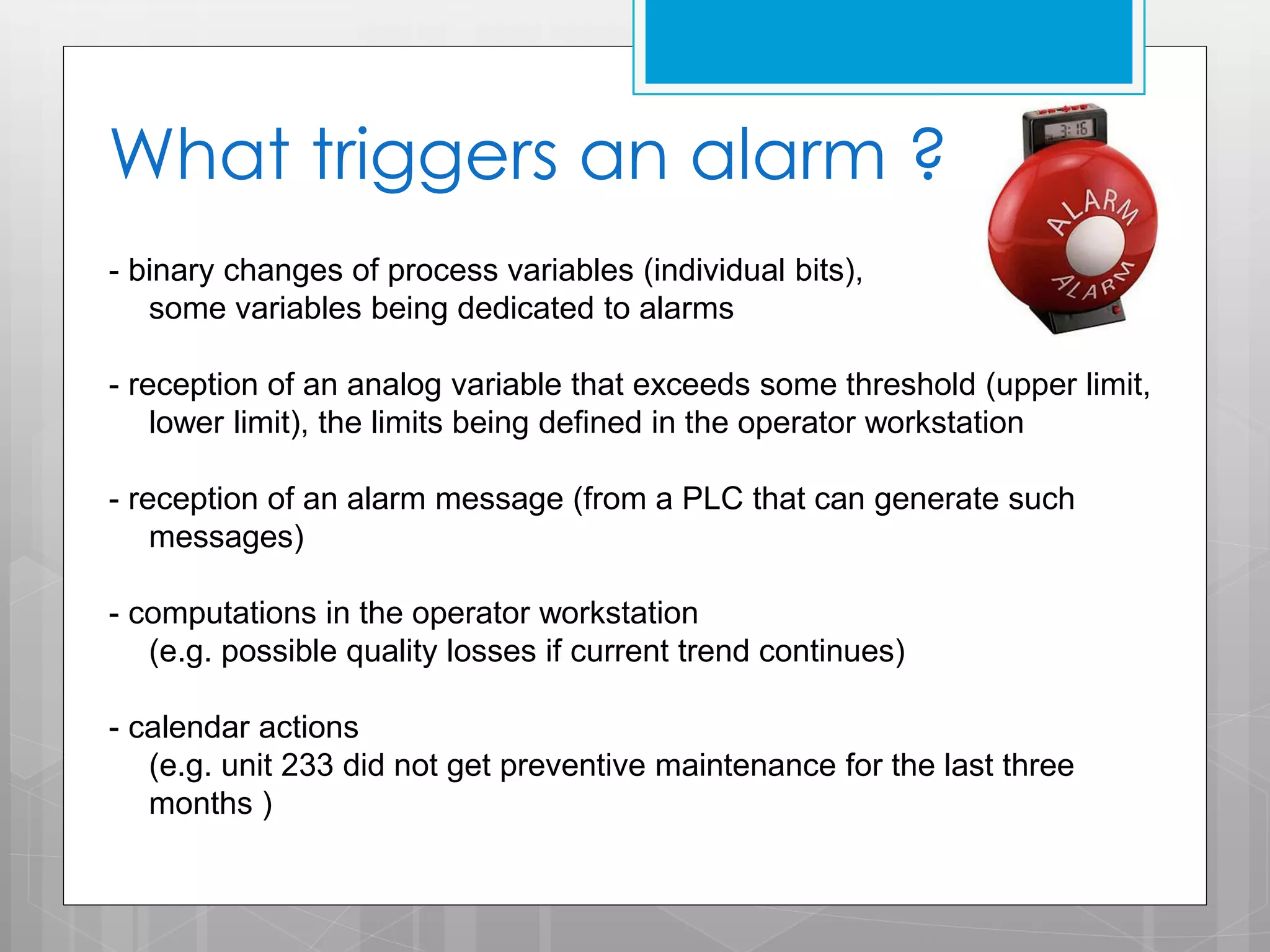 What triggers an alarm ?
- binary changes of process variables (individual bits),
some variables being dedicated to alarms
- reception of an analog variable that exceeds some threshold (upper limit,
lower limit), the limits being defined in the operator workstation
- reception of an alarm message (from a PLC that can generate such
messages)
- computations in the operator workstation
(e.g. possible quality losses if current trend continues)
- calendar actions
(e.g. unit 233 did not get preventive maintenance for the last three
months )

 