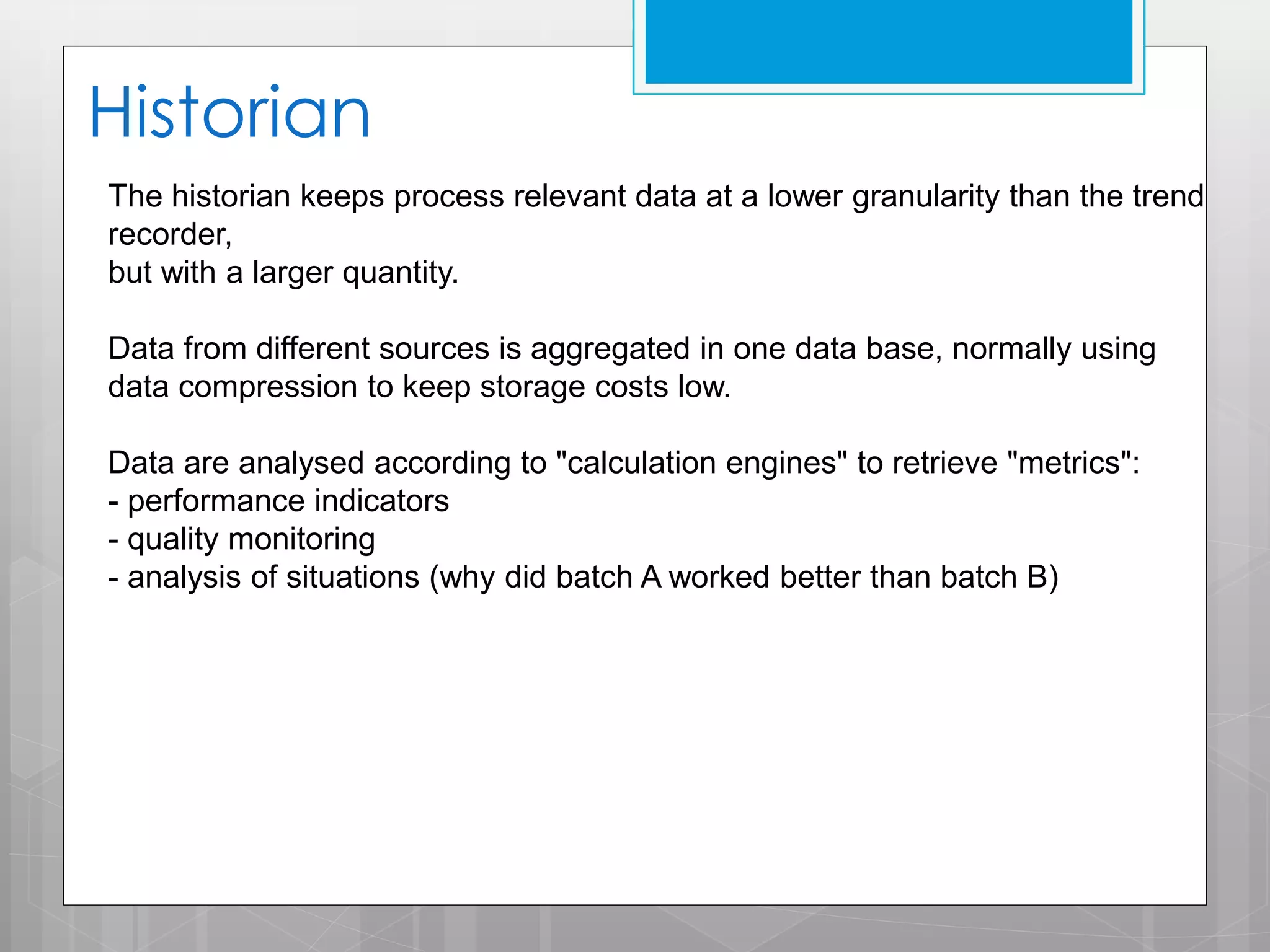 Historian
The historian keeps process relevant data at a lower granularity than the trend
recorder,
but with a larger quantity.
Data from different sources is aggregated in one data base, normally using
data compression to keep storage costs low.

Data are analysed according to "calculation engines" to retrieve "metrics":
- performance indicators
- quality monitoring
- analysis of situations (why did batch A worked better than batch B)

 