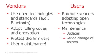 47 Copyright © 2019 Trend Micro Incorporated. All rights reserved.
Vendors Users
• Use open technologies
and standards (e.g.,
Bluetooth)
• Adopt rolling codes
and encryption
• Protect the firmware
• User maintenance!
• Promote vendors
adopting open
technologies
• Maintenance
– Updates
– Period change of
secrets
 