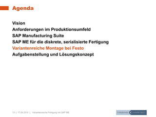 13 | 17.04.2014 | Variantenreiche Fertigung mit SAP ME
Agenda
Vision
Anforderungen im Produktionsumfeld
SAP Manufacturing Suite
SAP ME für die diskrete, serialisierte Fertigung
Variantenreiche Montage bei Festo
Aufgabenstellung und Lösungskonzept
 