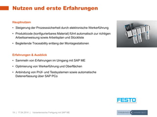 19 | 17.04.2014 | Variantenreiche Fertigung mit SAP ME
Nutzen und erste Erfahrungen
Hauptnutzen
• Steigerung der Prozesssicherheit durch elektronische Werkerführung
• Produktcode (konfigurierbares Material) führt automatisch zur richtigen
Arbeitsanweisung sowie Arbeitsplan und Stückliste
• Begleitende Traceability entlang der Montagestationen
Erfahrungen & Ausblick
• Sammeln von Erfahrungen im Umgang mit SAP ME
• Optimierung von Werkerführung und Oberflächen
• Anbindung von Prüf- und Testsystemen sowie automatische
Datenerfassung über SAP PCo
 