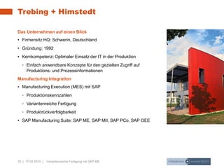 20 | 17.04.2014 | Variantenreiche Fertigung mit SAP ME
Trebing + Himstedt
Das Unternehmen auf einen Blick
• Firmensitz HQ: Schwerin, Deutschland
• Gründung: 1992
• Kernkompetenz: Optimaler Einsatz der IT in der Produktion
◦ Einfach anwendbare Konzepte für den gezielten Zugriff auf
Produktions- und Prozessinformationen
Manufacturing Integration
• Manufacturing Execution (MES) mit SAP
◦ Produktionskennzahlen
◦ Variantenreiche Fertigung
◦ Produktrückverfolgbarkeit
• SAP Manufacturing Suite: SAP ME, SAP MII, SAP PCo, SAP OEE
 