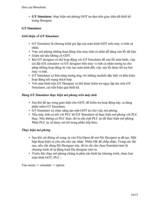 • GT Simulator: thực hiện mô phỏng GOT ảo dựa trên giao diện đã thiết kế
trong Designer.
GT Simulator
Giới thiệu về GT Simulator
• GT Simulator là chương trình giả lập của màn hình GOT trên máy vi tính cá
nhân.
• Việc mô phỏng những hoạt động trên máy tính cá nhân dễ dàng sửa lỗi dữ liệu
• Giám sát nếu không có GOT.
• Khi GT designer có thể hoạt động với GT Simulator để sửa lỗi màn hình, việc
cài đặt GX simulator và GT designer trên máy vi tính cá nhân tương tự cho
phép những hoạt động từ việc tạo màn hình đến việc sửa lỗi được hỗ trợ bởi
máy vi tính.
• GT Simulator có khả năng tương ứng với những module đặc biệt và điều kiện
hoạt động nối mạng thích hợp.
• Với màn hình trên GT Designer có thể được kiểm tra ngay lập tức trên GT
Simulator, cải tiến hiệu quả thiết kế.
Dùng GT Simulator thực hiện mô phỏng trên máy tính
• Sau khi đã tạo xong giao diện cho GOT, để kiểm tra hoạt động này, ta dùng
phần mềm GT Simulator.
• GT Simulator có chức năng tạo một GOT ảo cho việc mô phỏng.
• Nếu máy tính có nối với PLC thi GT Simulator sẽ thực hiện mô phỏng với PLC
thực. Nếu không có PLC thực, thì ta cần một PLC ảo để thực hiện mô phỏng.
Phần PLC ảo sẽ được xét tới trong phần tiếp theo.
Thực hiện mô phỏng
• Sau khi cài thông số xong, ta vào File/Open để mở file Designer ta đã tạo. Một
hộp thoại hiện ra yêu cầu cầu xác nhận. Nhấn OK để chấp nhận. Trong các lần
sau, nếu vẫn dùng file Designer này, thì ta chỉ cần chọn Simulate/start là
chương trình sẽ tự động load file designer trên ra.
• Trước khi chạy mô phỏng chúng ta phải cấu hình lại chương trình, chọn loại
màn hình GOT, PLC :
Vào menu -> simulate -> option
Hmi của Mitsubishi
10/15
 