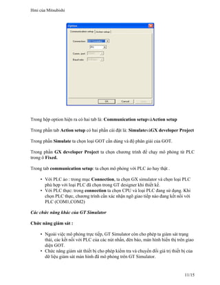 Trong hộp option hiện ra có hai tab là: Communication setupvàAction setup
Trong phần tab Action setup có hai phần cài đặt là: SimulatevàGX developer Project
Trong phần Simulate ta chọn loại GOT cần dùng và độ phân giải của GOT.
Trong phần GX developer Project ta chọn chương trình để chạy mô phỏng từ PLC
trong ô Fixed.
Trong tab communication setup: ta chọn mô phỏng với PLC ảo hay thật .
• Với PLC ảo : trong mục Connection, ta chọn GX simulator và chọn loại PLC
phù hợp với loại PLC đã chọn trong GT designer khi thiết kế.
• Với PLC thực: trong connection ta chọn CPU và loại PLC đang sử dụng. Khi
chọn PLC thực, chương trình cần xác nhận ngõ giao tiếp nào đang kết nối với
PLC (COM1,COM2)
Các chức năng khác của GT Simulator
Chức năng giám sát :
• Ngoài việc mô phỏng trực tiếp, GT Simulator còn cho phép ta giám sát trạng
thái, các kết nối với PLC của các nút nhấn, đèn báo, màn hình hiển thị trên giao
diện GOT.
• Chức năng giám sát thiết bị cho phép kiểm tra và chuyển đổi giá trị thiết bị của
dữ liệu giám sát màn hình đã mô phỏng trên GT Simulator.
Hmi của Mitsubishi
11/15
 