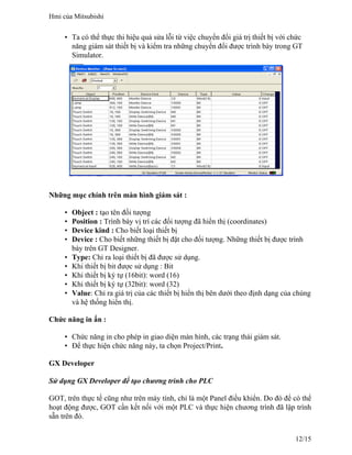 • Ta có thể thực thi hiệu quả sửa lỗi từ việc chuyển đổi giá trị thiết bị với chức
năng giám sát thiết bị và kiểm tra những chuyển đổi được trình bày trong GT
Simulator.
Những mục chính trên màn hình giám sát :
• Object : tạo tên đối tượng
• Position : Trình bày vị trí các đối tượng đã hiển thị (coordinates)
• Device kind : Cho biết loại thiết bị
• Device : Cho biết những thiết bị đặt cho đối tượng. Những thiết bị được trình
bày trên GT Designer.
• Type: Chỉ ra loại thiết bị đã được sử dụng.
• Khi thiết bị bit được sử dụng : Bit
• Khi thiết bị ký tự (16bit): word (16)
• Khi thiết bị ký tự (32bit): word (32)
• Value: Chỉ ra giá trị của các thiết bị hiển thị bên dưới theo định dạng của chúng
và hệ thống hiển thị.
Chức năng in ấn :
• Chức năng in cho phép in giao diện màn hình, các trạng thái giám sát.
• Để thực hiện chức năng này, ta chọn Project/Print.
GX Developer
Sử dụng GX Developer để tạo chương trình cho PLC
GOT, trên thực tế cũng như trên máy tính, chỉ là một Panel điều khiển. Do đó để có thể
hoạt động được, GOT cần kết nối với một PLC và thực hiện chương trình đã lập trình
sẵn trên đó.
Hmi của Mitsubishi
12/15
 