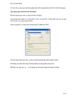Vì lí do đó, ta cần xem xét thêm phần mềm hỗ trợ lập trình trên PLC là GX Developer.
Tạo một project mới trên GX Developer
Để tạo một project mới, ta chọn file/New Project.
Trong hộp thoại hiện ra, ta chọn PLC series và loại PLC. Trong luận văn này ta chọn
PLC họ FX và cụ thể là loại FX2N.
Chọn xong PLC, ta chọn loại chương trình: Ladder hay SFC.
Sau khi thực hiện bước trên, ta đã có một màn hình lập trình Ladder chuẩn.
Hệ thống các phím tắt trong Training không sử dụng được trong GX.
Để thêm các ngõ vào, ra,… ta sử dụng các nút chức năng trên thanh Toolbar.
Hmi của Mitsubishi
13/15
 