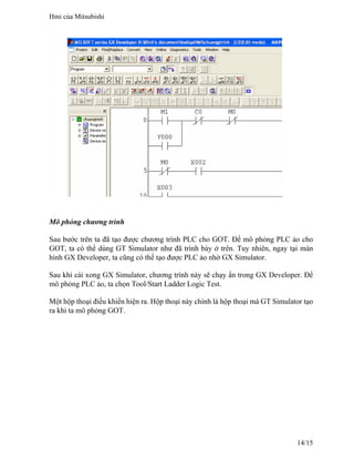 Mô phỏng chương trình
Sau bước trên ta đã tạo được chương trình PLC cho GOT. Để mô phỏng PLC ảo cho
GOT, ta có thể dùng GT Simulator như đã trình bày ở trên. Tuy nhiên, ngay tại màn
hình GX Developer, ta cũng có thể tạo được PLC ảo nhờ GX Simulator.
Sau khi cài xong GX Simulator, chương trình này sẽ chạy ẩn trong GX Developer. Để
mô phỏng PLC ảo, ta chọn Tool/Start Ladder Logic Test.
Một hộp thoại điều khiển hiện ra. Hộp thoại này chính là hộp thoại mà GT Simulator tạo
ra khi ta mô phỏng GOT.
Hmi của Mitsubishi
14/15
 