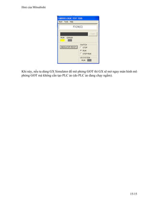 Khi này, nếu ta dùng GX Simulator để mô phỏng GOT thì GX sẽ mở ngay màn hình mô
phỏng GOT mà không cần tạo PLC ảo (do PLC ảo đang chạy ngầm).
Hmi của Mitsubishi
15/15
 