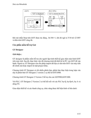 Khi nút nhấn Stop trên GOT được tác động , bit M1=1, khi đó ngõ ra Y10 trở về OFF
và đèn trên GOT cũng tắt.
Các phần mềm hỗ trợ Got
GT Designer
Giới thiệu :
GT designer là phầm mềm hỗ trợ cho người lập trình thiết kế giao diện màn hình GOT
trên máy tính. Sau đó, thực hiện việc đổ chương trình đã thiết kế từ PC vào GOT để vận
hành. Ngoài ra, GT Designer còn cho phép import dữ liệu có sẳn trên GOT vào máy tính
để chỉnh sửa hoặc import từ một project khác.
Chương trình GT Designer có rất nhiều phiên bản, phiên bản thực hiện trong luận văn
này là phiên bản GT Designer 2 version 2 cụ thể là GOTA900.
Chương trình GT Designer 2 Version 2 hỗ trợ cho các GOT900,GOT1000.
Với PLC, GT Designer 2 Version 2 có thể kết nối với các PLC họ Q, họ QnA, họ A và
dòng FX
Giao diện thiết kế và các thanh công cụ, chức năng được thể hiện hình vẽ bên dưới:
Hmi của Mitsubishi
4/15
 