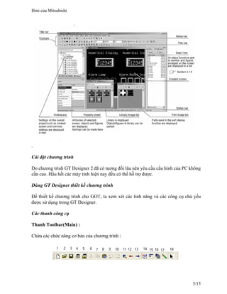 .
Cài đặt chương trình
Do chương trình GT Designer 2 đã có tương đối lâu nên yêu cầu cấu hình của PC không
cần cao. Hầu hết các máy tính hiện nay đều có thể hỗ trợ được.
Dùng GT Designer thíêt kế chương trình
Để thiết kế chương trình cho GOT, ta xem xét các tính năng và các công cụ chủ yếu
được sử dụng trong GT Designer.
Các thanh công cụ
Thanh Toolbar(Main) :
Chứa các chức năng cơ bản của chương trình :
Hmi của Mitsubishi
5/15
 