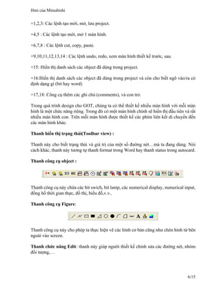 +1,2,3: Các lệnh tạo mới, mở, lưu project.
+4,5 : Các lệnh tạo mới, mở 1 màn hình.
+6,7,8 : Các lệnh cut, copy, paste.
+9,10,11,12,13,14 : Các lệnh undo, redo, xem màn hình thiết kế trước, sau.
+15: Hiển thị danh sách các object đã dùng trong project.
+16:Hiển thị danh sách các object đã dùng trong project và còn cho biết ngõ vào/ra có
định dạng gì (bit hay word)
+17,18: Công cụ thêm các ghi chú (comments), và con trỏ.
Trong quá trình design cho GOT, chúng ta có thể thiết kế nhiều màn hình với mỗi màn
hình là một chức năng riêng. Trong đó có một màn hình chính sẽ hiển thị đầu tiên và rất
nhiều màn hình con. Trên mỗi màn hình được thiết kế các phím liên kết di chuyển đến
các màn hình khác.
Thanh hiển thị trạng thái(Toolbar view) :
Thanh này cho biết trạng thái và giá trị của một số đường nét…mà ta đang dùng. Nói
cách khác, thanh này tương tự thanh format trong Word hay thanh status trong autocard.
Thanh công cụ object :
Thanh công cụ này chứa các bit swich, bit lamp, các numerical display, numerical input,
đồng hồ thời gian thực, đồ thị, biểu đồ,v.v..
Thanh công cụ Figure:
Thanh công cụ này cho phép ta thực hiện vẽ các hình cơ bản cũng như chèn hình từ bên
ngoài vào screen.
Thanh chức năng Edit: thanh này giúp người thiết kế chỉnh sửa các đường nét, nhóm
đối tượng,…
Hmi của Mitsubishi
6/15
 