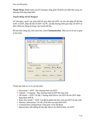 Thanh Menu :thanh menu của GT designer cũng gồm rất nhiều các lệnh như trong các
chương trình ứng dụng khác.
Truyền thông với GT Designer
GT Designer, ngoài việc giúp thiết kế giao diện cho GOT, nó còn cho phép đồ dữ liệu
từ PC ra GOT, nhận dữ liệu từ GOT vào PC, cài đặt chương trình giao tiếp với GOT và
điều chỉnh các thông số trong việc truyền dữ liệu.
Để mở chức năng này, trên menu bar, chọn Communication. Một cửa sổ sẽ mở ra giúp
ta lựa chọn :
Trong mục hiện ra, ta có các lựa chọn:
• Download -> GOT : Ghi chương trình vào GOT.
• Upload -> Computer : Đọc chương trình từ GOT lên máy tính.
• OS install -> GOT: Cài đặt 1 chương trình Driver vào GOT để cho GOT nhận
dạng được thiết bị.
• Rom_bios install -> GOT: Cài đặt lại phiên bản bios mới cho GOT từ máy tính.
• Memory information: Chi tiết về bộ nhớ của màn hình GOT.
• Comunication configuration: Chọn port và tốc độ Baud.
• Special data: Ghi những dữ liệu đặc biệt từ các thiết bị khác vào GOT.
Hmi của Mitsubishi
7/15
 