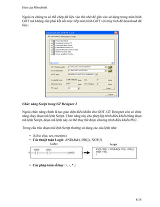 Ngoài ra chúng ta có thể chép dữ liệu vào thẻ nhớ để gắn vào sử dụng trong màn hình
GOT mà không cần phải kết nối trực tiếp màn hình GOT với máy tính để download dữ
liệu :
Chức năng Script trong GT Designer 2
Ngoài chức năng chính là tạo giao diện điều khiển cho GOT, GT Designer còn có chức
năng chạy đoạn mã lệnh Script. Chức năng này cho phép lập trình điều khiển bằng đoạn
mã lệnh Script, đoạn mã lệnh này có thể thay thế được chương trình điều khiển PLC.
Trong cấu trúc đoạn mã lệnh Script thường sử dụng các câu lệnh như:
• if,if to else, set, reset(rst)
• Các thuật toán Logic: AND(&&), OR(||), NOT(!)
• Các phép toán số học :+, -, * ,/
Hmi của Mitsubishi
8/15
 