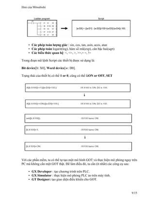 • Các phép toán lượng giác : sin, cos, tan, asin, acos, atan
• Các phép toán logarit(log), hàm số mũ(exp), căn bậc hai(sqrt)
• Các biểu thức quan hệ: <, <=, >, >=,= =, !=
Trong đoạn mã lệnh Script các thiết bị được sử dụng là:
Bit device[b: X0], Word device[w: D0].
Trạng thái của thiết bị có thể 1 or 0, cũng có thể làON or OFF, SET
Với các phần mềm, ta có thể tự tạo một mô hình GOT và thực hiện mô phỏng ngay trên
PC mà không cần một GOT thật. Để làm điều đó, ta cần (ít nhất) các công cụ sau:
• GX Developer : tạo chương trình trên PLC.
• GX Simulator : thực hiện mô phỏng PLC ảo trên máy tính.
• GT Designer: tạo giao diện điều khiển cho GOT.
Hmi của Mitsubishi
9/15
 