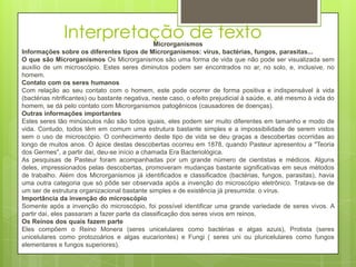 Interpretação de textoMicrorganismos
Informações sobre os diferentes tipos de Microrganismos: vírus, bactérias, fungos, parasitas...
O que são Microrganismos Os Microrganismos são uma forma de vida que não pode ser visualizada sem
auxílio de um microscópio. Estes seres diminutos podem ser encontrados no ar, no solo, e, inclusive, no
homem.
Contato com os seres humanos
Com relação ao seu contato com o homem, este pode ocorrer de forma positiva e indispensável à vida
(bactérias nitrificantes) ou bastante negativa, neste caso, o efeito prejudicial à saúde, e, até mesmo à vida do
homem, se dá pelo contato com Microrganismos patogênicos (causadores de doenças).
Outras informações importantes
Estes seres tão minúsculos não são todos iguais, eles podem ser muito diferentes em tamanho e modo de
vida. Contudo, todos têm em comum uma estrutura bastante simples e a impossibilidade de serem vistos
sem o uso de microscópio. O conhecimento deste tipo de vida se deu graças a descobertas ocorridas ao
longo de muitos anos. O ápice destas descobertas ocorreu em 1878, quando Pasteur apresentou a "Teoria
dos Germes", a partir daí, deu-se início a chamada Era Bacteriológica.
As pesquisas de Pasteur foram acompanhadas por um grande número de cientistas e médicos. Alguns
deles, impressionados pelas descobertas, promoveram mudanças bastante significativas em seus métodos
de trabalho. Além dos Microrganismos já identificados e classificados (bactérias, fungos, parasitas), havia
uma outra categoria que só pôde ser observada após a invenção do microscópio eletrônico. Tratava-se de
um ser de estrutura organizacional bastante simples e de existência já presumida: o vírus.
Importância da invenção do microscópio
Somente após a invenção do microscópio, foi possível identificar uma grande variedade de seres vivos. A
partir daí, eles passaram a fazer parte da classificação dos seres vivos em reinos.
Os Reinos dos quais fazem parte
Eles compõem o Reino Monera (seres unicelulares como bactérias e algas azuis), Protista (seres
unicelulares como protozoários e algas eucariontes) e Fungi ( seres uni ou pluricelulares como fungos
elementares e fungos superiores).
 