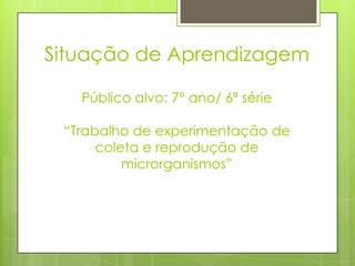 Situação de Aprendizagem
Público alvo: 7° ano/ 6ª série
“Trabalho de experimentação de
coleta e reprodução de
microrganismos”
 