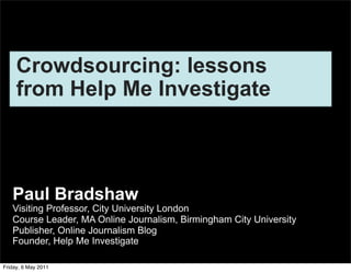 Crowdsourcing: lessons
     from Help Me Investigate



   Paul Bradshaw
   Visiting Professor, City University London
   Course Leader, MA Online Journalism, Birmingham City University
   Publisher, Online Journalism Blog
   Founder, Help Me Investigate

Friday, 6 May 2011
 