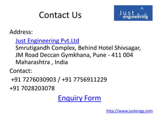 Contact Us
Address:
Just Engineering Pvt.Ltd
Smrutigandh Complex, Behind Hotel Shivsagar,
JM Road Deccan Gymkhana, Pune - 411 004
Maharashtra , India
Contact:
+91 7276030903 / +91 7756911229
+91 7028203078
Enquiry Form
http://www.justengg.com
 