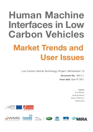 Human Machine
Interfaces in Low
Carbon Vehicles
Market Trends and
User Issues
Low Carbon Vehicle Technology Project: Workstream 13
Document No. HMI 2.1
Issue date April 4th 2011

Authors
Tom Wellings
Jackie Binnersley
Duncan Robertson
Tawhid Khan

 