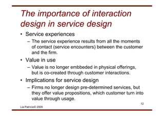 The importance of interaction
design in service design
• Service experiences
     – The service experience results from all the moments
       of contact (service encounters) between the customer
       and the firm.
• V l i use
  Value in
     – Value is no longer embbeded in physical offerings,
       but is
       b t i co-created th
                     t d through customer i t
                               h    t     interactions.
                                                 ti
• Implications for service design
     – Firms no longer design pre-determined services, but
       they offer value propositions, which customer turn into
       value th
          l through usage.
                    h
                                                            12
Lia Patrício© 2009
 