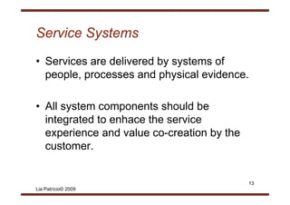 Service Systems
• Services are delivered by systems of
  p p , processes and p y
  people, p              physical evidence.

• All system components should b
         t             t h ld be
  integrated to enhace the service
  experience and value co-creation by the
  customer.


                                            13
Lia Patrício© 2009
 