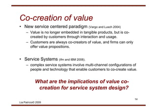 Co-
Co-creation of value
• New service centered paradigm (Vargo and Lusch 2004)
     – Value is no longer embedded in tangible products, but is co-
       created by customers through interaction and usage.
     – Customers are always co creators of value and firms can only
                               co-creators value,
       offer value propositions.


• Service Systems (ifm and IBM 2008).
     – complex service systems involve multi-channel configurations of
       people and t h l
           l    d technology th t enable customers t co-create value.
                             that    bl      t     to         t    l


            What are the implications of value co-
                                               co
             creation for service system design?

                                                                      14
Lia Patrício© 2009
 