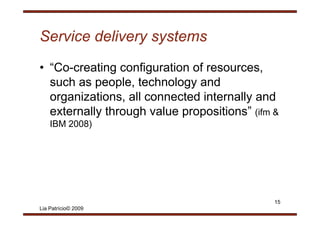 Service delivery systems
• “Co-creating configuration of resources,
  such as people, technology and
           p p ,           gy
  organizations, all connected internally and
  externally through value propositions” (ifm &
                           propositions
    IBM 2008)




                                              15
Lia Patrício© 2009
 
