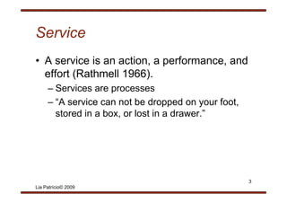 Service
• A service is an action, a performance, and
  effort (Rathmell 1966).
         (              )
     – Services are processes
     – “A service can not be dropped on your foot
        A                                     foot,
       stored in a box, or lost in a drawer.”




                                                      3
Lia Patrício© 2009
 