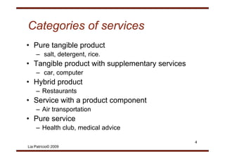 Categories of services
• P
  Pure t
       tangible product
           ibl     d t
    – salt, detergent, rice.
• T
  Tangible product with supplementary services
      ibl     d t ith       l    t        i
    – car, computer
• H b id product
  Hybrid    d t
    – Restaurants
• S i with a product component
  Service ith   d t          t
    – Air transportation
• Pure service
    – Health club, medical advice

                                                 4
Lia Patrício© 2009
 