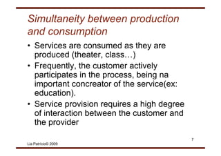 Simultaneity between production
and consumption
• S i
  Services are consumed as th are
                          d    they
  produced (theater, class…)
• Frequently, the customer actively
  p
  participates in the p
         p            process, being na
                             ,      g
  important concreator of the service(ex:
  educat o )
  education).
• Service provision requires a high degree
  of interaction between the customer and
  the provider
                                             7
Lia Patrício© 2009
 