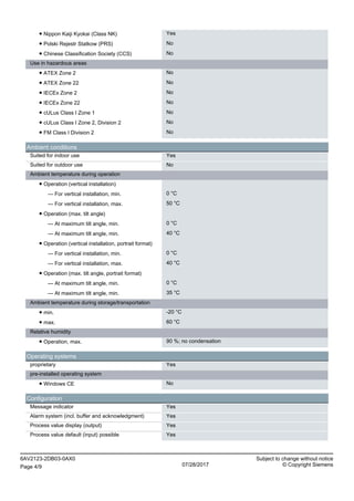 ● Nippon Kaiji Kyokai (Class NK) Yes
● Polski Rejestr Statkow (PRS) No
● Chinese Classification Society (CCS) No
Use in hazardous areas
● ATEX Zone 2 No
● ATEX Zone 22 No
● IECEx Zone 2 No
● IECEx Zone 22 No
● cULus Class I Zone 1 No
● cULus Class I Zone 2, Division 2 No
● FM Class I Division 2 No
Ambient conditions
Suited for indoor use Yes
Suited for outdoor use No
Ambient temperature during operation
● Operation (vertical installation)
— For vertical installation, min. 0 °C
— For vertical installation, max. 50 °C
● Operation (max. tilt angle)
— At maximum tilt angle, min. 0 °C
— At maximum tilt angle, min. 40 °C
● Operation (vertical installation, portrait format)
— For vertical installation, min. 0 °C
— For vertical installation, max. 40 °C
● Operation (max. tilt angle, portrait format)
— At maximum tilt angle, min. 0 °C
— At maximum tilt angle, min. 35 °C
Ambient temperature during storage/transportation
● min. -20 °C
● max. 60 °C
Relative humidity
● Operation, max. 90 %; no condensation
Operating systems
proprietary Yes
pre-installed operating system
● Windows CE No
Configuration
Message indicator Yes
Alarm system (incl. buffer and acknowledgment) Yes
Process value display (output) Yes
Process value default (input) possible Yes
6AV2123-2DB03-0AX0 Subject to change without notice
Page 4/9 07/28/2017 © Copyright Siemens
 