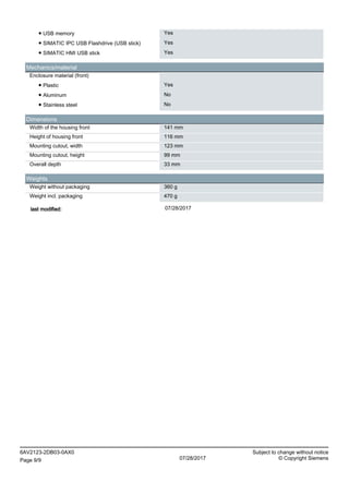 ● USB memory Yes
● SIMATIC IPC USB Flashdrive (USB stick) Yes
● SIMATIC HMI USB stick Yes
Mechanics/material
Enclosure material (front)
● Plastic Yes
● Aluminum No
● Stainless steel No
Dimensions
Width of the housing front 141 mm
Height of housing front 116 mm
Mounting cutout, width 123 mm
Mounting cutout, height 99 mm
Overall depth 33 mm
Weights
Weight without packaging 360 g
Weight incl. packaging 470 g
last modified: 07/28/2017
6AV2123-2DB03-0AX0 Subject to change without notice
Page 9/9 07/28/2017 © Copyright Siemens
 