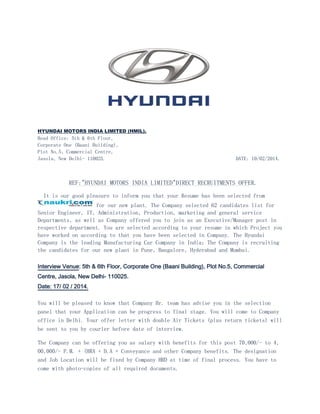 HYUNDAI MOTORS INDIA LIMITED (HMIL).

Head Office: 5th & 6th Floor,
Corporate One (Baani Building),
Plot No.5, Commercial Centre,
Jasola, New Delhi- 110025.

DATE: 10/02/2014.

REF:"HYUNDAI MOTORS INDIA LIMITED"DIRECT RECRUITMENTS OFFER.
It is our good pleasure to inform you that your Resume has been selected from
for our new plant. The Company selected 62 candidates list for
Senior Engineer, IT, Administration, Production, marketing and general service
Departments, as well as Company offered you to join as an Executive/Manager post in
respective department. You are selected according to your resume in which Project you
have worked on according to that you have been selected in Company. The Hyundai
Company is the leading Manufacturing Car Company in India; The Company is recruiting
the candidates for our new plant in Pune, Bangalore, Hyderabad and Mumbai.
Interview Venue: 5th & 6th Floor, Corporate One (Baani Building), Plot No.5, Commercial
Centre, Jasola, New Delhi- 110025.
Date: 17/ 02 / 2014.
You will be pleased to know that Company Hr. team has advise you in the selection
panel that your Application can be progress to final stage. You will come to Company
office in Delhi. Your offer letter with double Air Tickets (plus return tickets) will
be sent to you by courier before date of interview.
The Company can be offering you as salary with benefits for this post 70,000/- to 4,
00,000/- P.M. + (HRA + D.A + Conveyance and other Company benefits. The designation
and Job Location will be fixed by Company HRD at time of final process. You have to
come with photo-copies of all required documents.

 