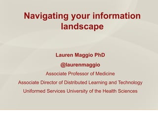 Navigating your information
landscape
Lauren Maggio PhD
@laurenmaggio
Associate Professor of Medicine
Associate Director of Distributed Learning and Technology
Uniformed Services University of the Health Sciences
 